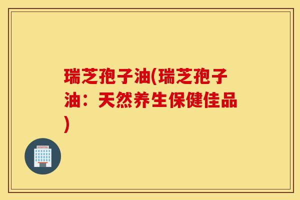 瑞芝孢子油(瑞芝孢子油：天然养生保健佳品)