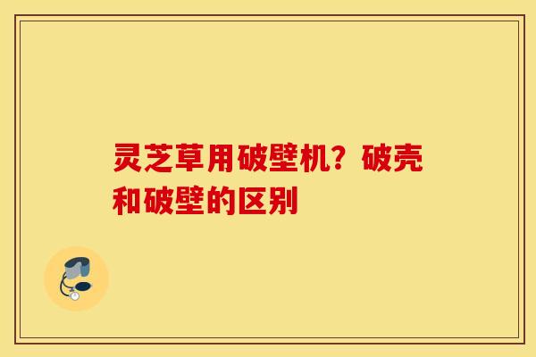 灵芝草用破壁机？破壳和破壁的区别