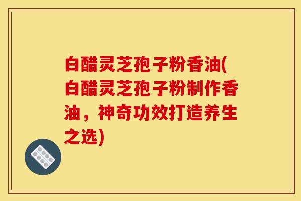 白醋灵芝孢子粉香油(白醋灵芝孢子粉制作香油，神奇功效打造养生之选)