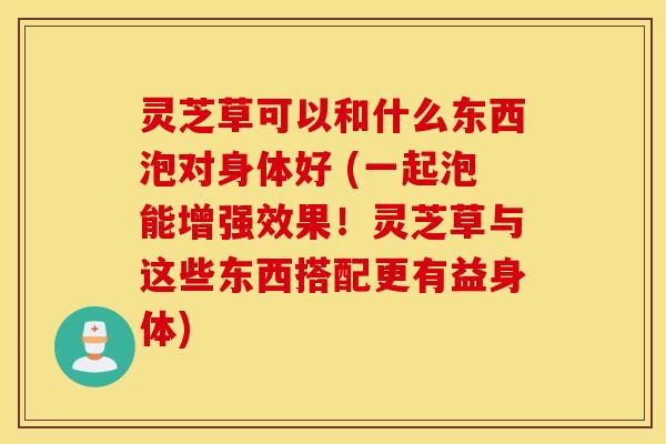 灵芝草可以和什么东西泡对身体好 (一起泡能增强效果！灵芝草与这些东西搭配更有益身体)