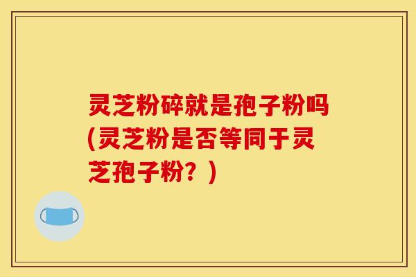 灵芝粉碎就是孢子粉吗(灵芝粉是否等同于灵芝孢子粉？)