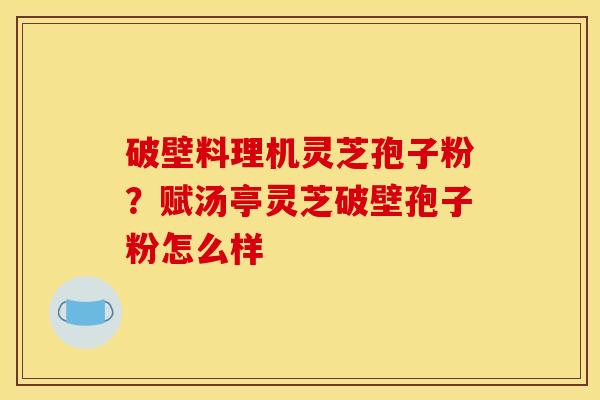 破壁料理机灵芝孢子粉？赋汤亭灵芝破壁孢子粉怎么样