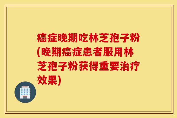 癌症晚期吃林芝孢子粉(晚期癌症患者服用林芝孢子粉获得重要治疗效果)