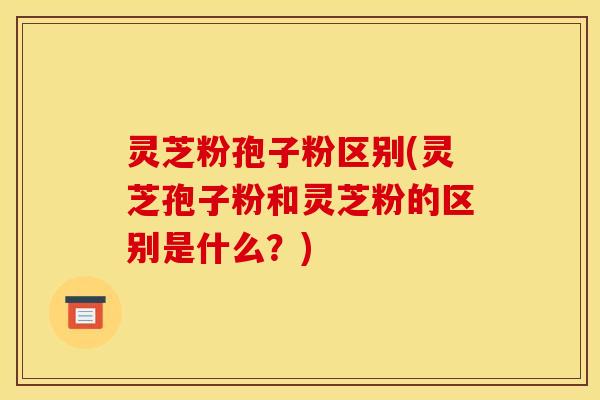 灵芝粉孢子粉区别(灵芝孢子粉和灵芝粉的区别是什么？)