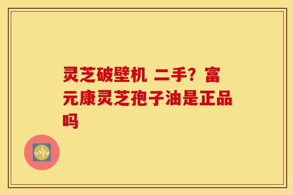 灵芝破壁机 二手？富元康灵芝孢子油是正品吗