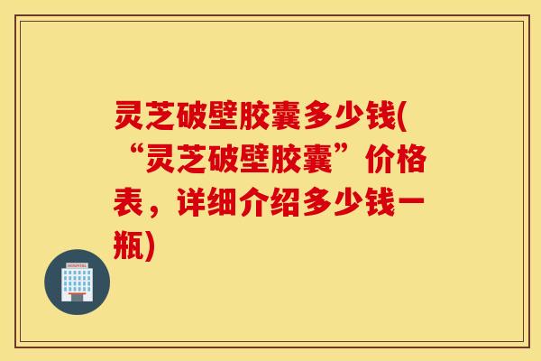 灵芝破壁胶囊多少钱(“灵芝破壁胶囊”价格表，详细介绍多少钱一瓶)