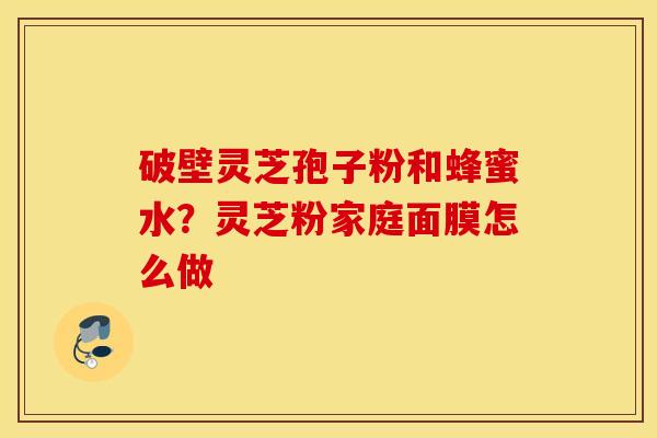 破壁灵芝孢子粉和蜂蜜水？灵芝粉家庭面膜怎么做