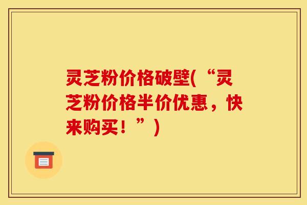 灵芝粉价格破壁(“灵芝粉价格半价优惠，快来购买！”)