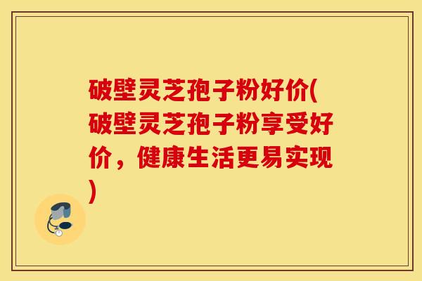 破壁灵芝孢子粉好价(破壁灵芝孢子粉享受好价，健康生活更易实现)