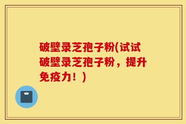 破壁录芝孢子粉(试试破壁录芝孢子粉，提升免疫力！)