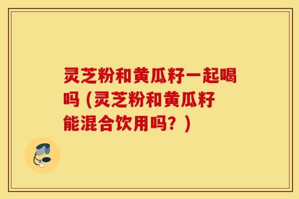 灵芝粉和黄瓜籽一起喝吗 (灵芝粉和黄瓜籽能混合饮用吗？)