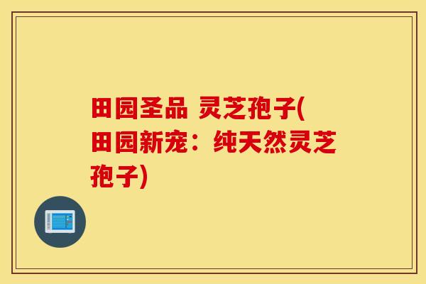 田园圣品 灵芝孢子(田园新宠：纯天然灵芝孢子)