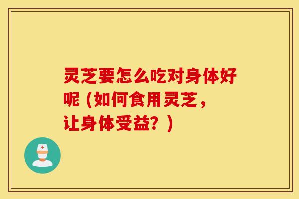 灵芝要怎么吃对身体好呢 (如何食用灵芝，让身体受益？)
