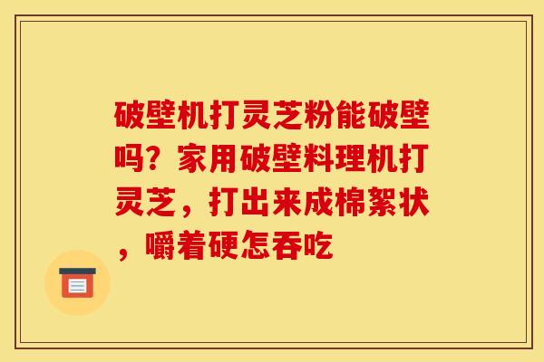 破壁机打灵芝粉能破壁吗？家用破壁料理机打灵芝，打出来成棉絮状，嚼着硬怎吞吃