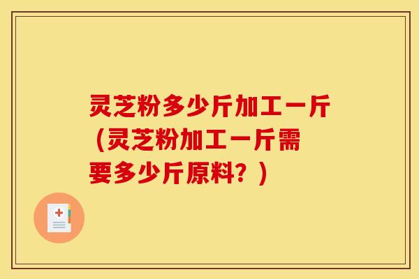 灵芝粉多少斤加工一斤 (灵芝粉加工一斤需要多少斤原料？)