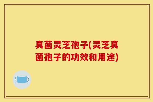真菌灵芝孢子(灵芝真菌孢子的功效和用途)
