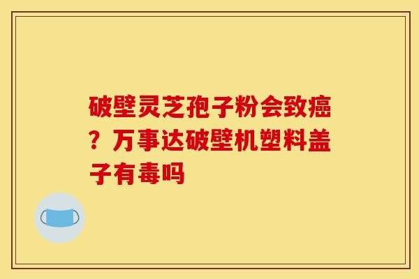 破壁灵芝孢子粉会致癌？万事达破壁机塑料盖子有毒吗