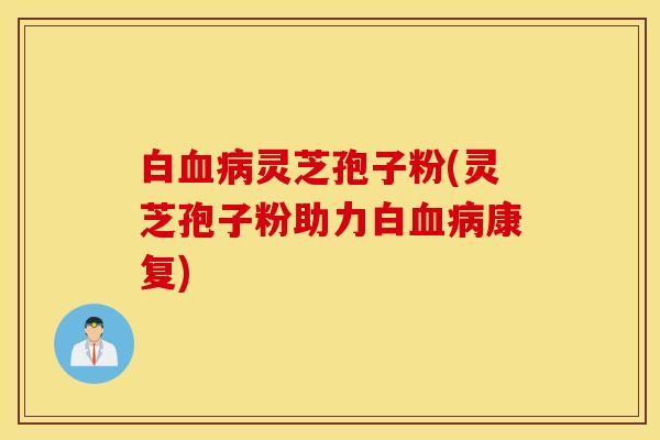 白血病灵芝孢子粉(灵芝孢子粉助力白血病康复)