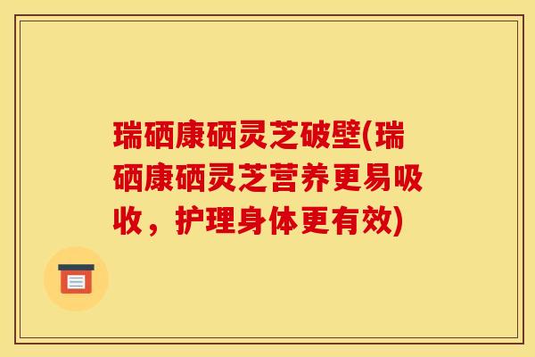 瑞硒康硒灵芝破壁(瑞硒康硒灵芝营养更易吸收，护理身体更有效)