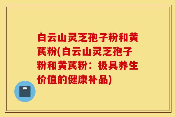 白云山灵芝孢子粉和黄芪粉(白云山灵芝孢子粉和黄芪粉：极具养生价值的健康补品)