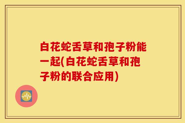 白花蛇舌草和孢子粉能一起(白花蛇舌草和孢子粉的联合应用)