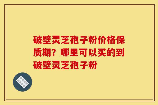 破壁灵芝孢子粉价格保质期？哪里可以买的到破壁灵芝孢子粉