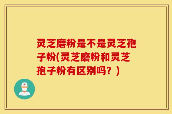 灵芝磨粉是不是灵芝孢子粉(灵芝磨粉和灵芝孢子粉有区别吗？)