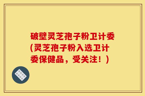 破壁灵芝孢子粉卫计委(灵芝孢子粉入选卫计委保健品，受关注！)