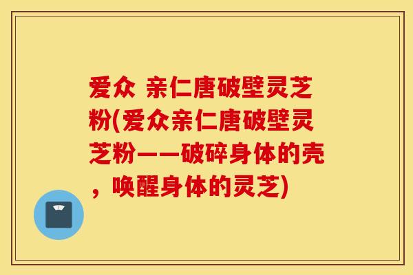 爱众 亲仁唐破壁灵芝粉(爱众亲仁唐破壁灵芝粉——破碎身体的壳，唤醒身体的灵芝)
