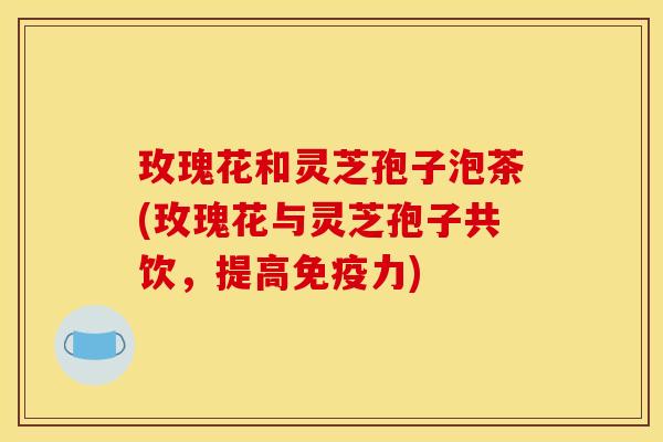 玫瑰花和灵芝孢子泡茶(玫瑰花与灵芝孢子共饮，提高免疫力)