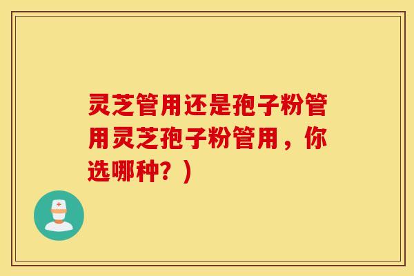 灵芝管用还是孢子粉管用灵芝孢子粉管用，你选哪种？)