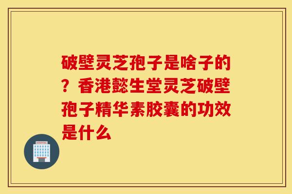 破壁灵芝孢子是啥子的？香港懿生堂灵芝破壁孢子精华素胶囊的功效是什么