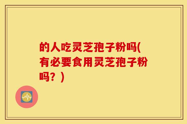 的人吃灵芝孢子粉吗(有必要食用灵芝孢子粉吗？)