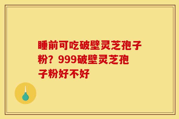睡前可吃破壁灵芝孢子粉？999破壁灵芝孢子粉好不好