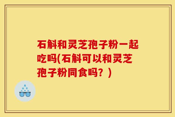 石斛和灵芝孢子粉一起吃吗(石斛可以和灵芝孢子粉同食吗？)