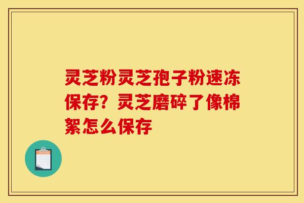 灵芝粉灵芝孢子粉速冻保存？灵芝磨碎了像棉絮怎么保存