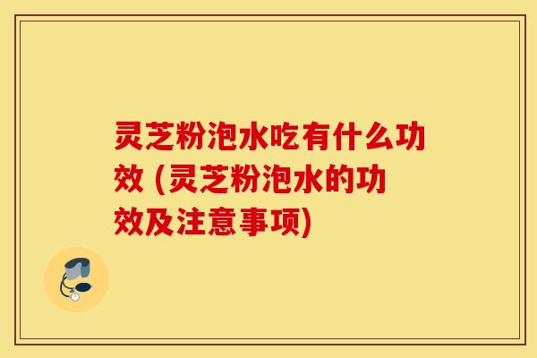 灵芝粉泡水吃有什么功效 (灵芝粉泡水的功效及注意事项)