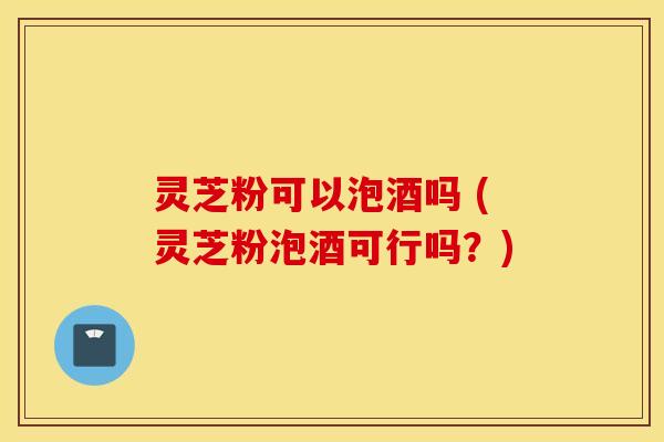 灵芝粉可以泡酒吗 (灵芝粉泡酒可行吗？)