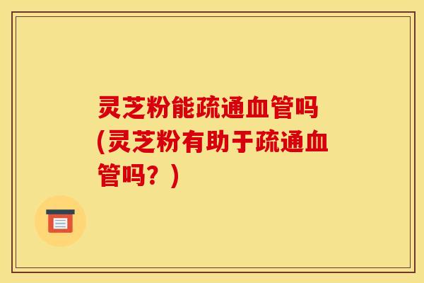 灵芝粉能疏通血管吗 (灵芝粉有助于疏通血管吗？)