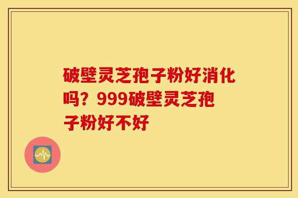 破壁灵芝孢子粉好消化吗？999破壁灵芝孢子粉好不好