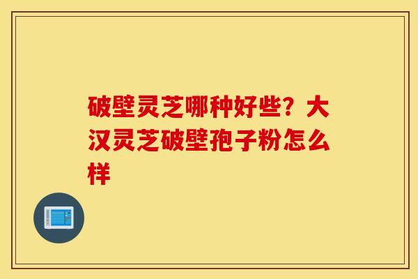 破壁灵芝哪种好些？大汉灵芝破壁孢子粉怎么样