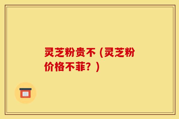 灵芝粉贵不 (灵芝粉价格不菲？)