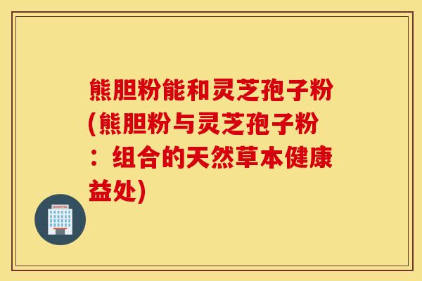 熊胆粉能和灵芝孢子粉(熊胆粉与灵芝孢子粉：组合的天然草本健康益处)