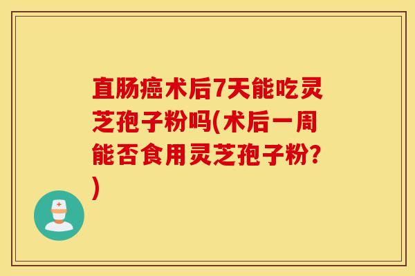 直肠癌术后7天能吃灵芝孢子粉吗(术后一周能否食用灵芝孢子粉？)