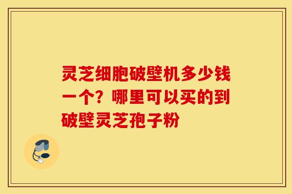 灵芝细胞破壁机多少钱一个？哪里可以买的到破壁灵芝孢子粉