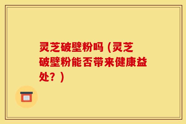灵芝破壁粉吗 (灵芝破壁粉能否带来健康益处？)
