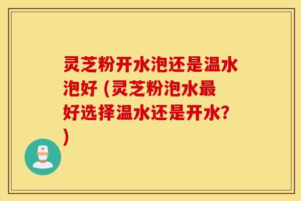 灵芝粉开水泡还是温水泡好 (灵芝粉泡水最好选择温水还是开水？)
