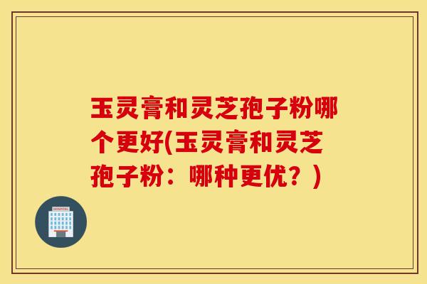玉灵膏和灵芝孢子粉哪个更好(玉灵膏和灵芝孢子粉：哪种更优？)