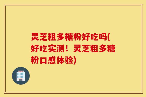 灵芝粗多糖粉好吃吗(好吃实测！灵芝粗多糖粉口感体验)