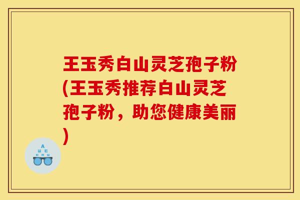王玉秀白山灵芝孢子粉(王玉秀推荐白山灵芝孢子粉，助您健康美丽)
